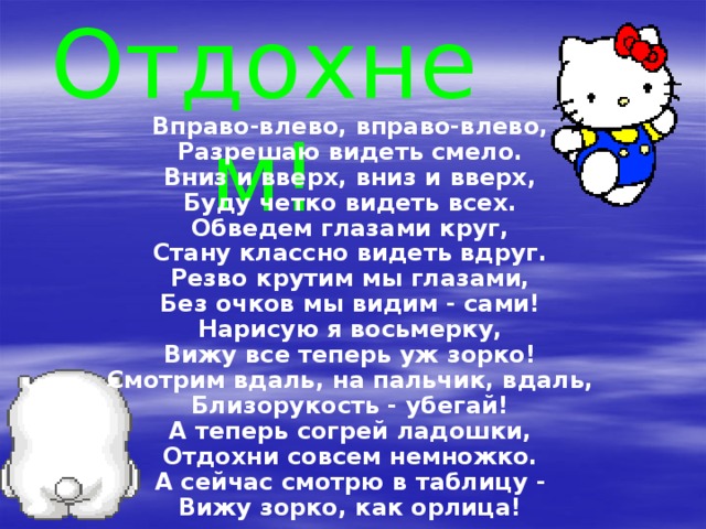 Отдохнем! Вправо-влево, вправо-влево, Разрешаю видеть смело. Вниз и вверх, вниз и вверх,  Буду четко видеть всех.  Обведем глазами круг,  Стану классно видеть вдруг.  Резво крутим мы глазами,  Без очков мы видим - сами!  Нарисую я восьмерку,  Вижу все теперь уж зорко!  Смотрим вдаль, на пальчик, вдаль,  Близорукость - убегай! А теперь согрей ладошки,  Отдохни совсем немножко.  А сейчас смотрю в таблицу -  Вижу зорко, как орлица! 