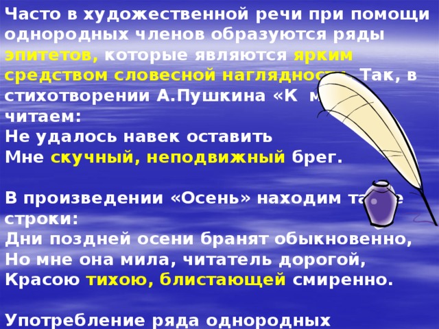 Часто в художественной речи при помощи однородных членов образуются ряды эпитетов, которые являются ярким средством словесной наглядности. Так, в стихотворении А.Пушкина «К морю» читаем: Не удалось навек оставить Мне скучный, неподвижный брег.  В произведении «Осень» находим такие строки: Дни поздней осени бранят обыкновенно, Но мне она мила, читатель дорогой, Красою тихою, блистающей смиренно.  Употребление ряда однородных определений – эпитетов (скучный, неподвижный брег; тихая, блистающая краса) помогает поэту полнее раскрыть отличительные свойства предмета, придать описанию образность, яркость. 