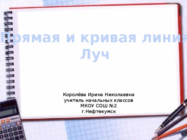 Прямая и кривая линия Луч Королёва Ирина Николаевна учитель начальных классов МКОУ СОШ №2 г.Нефтекумск