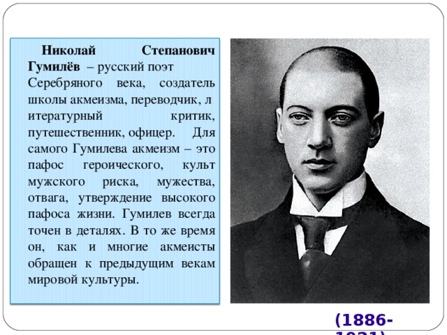 Николай Степанович Гумилёв   – русский поэт Серебряного века, создатель школы акмеизма, переводчик, литературный критик, путешественник, офицер. Для самого Гумилева акмеизм – это пафос героического, культ мужского риска, мужества, отвага, утверждение высокого пафоса жизни. Гумилев всегда точен в деталях. В то же время он, как и многие акмеисты обращен к предыдущим векам мировой культуры. (1886-1921) 