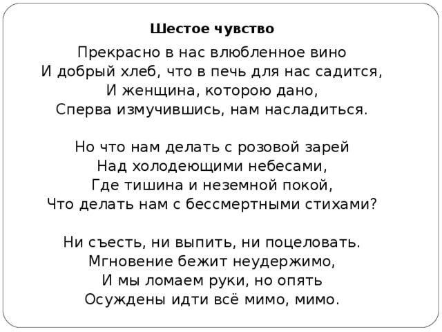 Шестое чувство Прекрасно в нас влюбленное вино И добрый хлеб, что в печь для нас садится, И женщина, которою дано, Сперва измучившись, нам насладиться. Но что нам делать с розовой зарей Над холодеющими небесами, Где тишина и неземной покой, Что делать нам с бессмертными стихами? Ни съесть, ни выпить, ни поцеловать. Мгновение бежит неудержимо, И мы ломаем руки, но опять Осуждены идти всё мимо, мимо. 