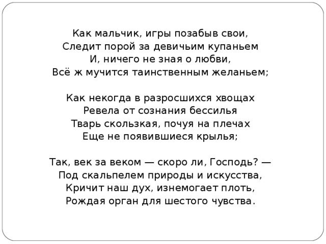 Как мальчик, игры позабыв свои, Следит порой за девичьим купаньем И, ничего не зная о любви, Всё ж мучится таинственным желаньем; Как некогда в разросшихся хвощах Ревела от сознания бессилья Тварь скользкая, почуя на плечах Еще не появившиеся крылья; Так, век за веком — скоро ли, Господь? — Под скальпелем природы и искусства, Кричит наш дух, изнемогает плоть, Рождая орган для шестого чувства. 