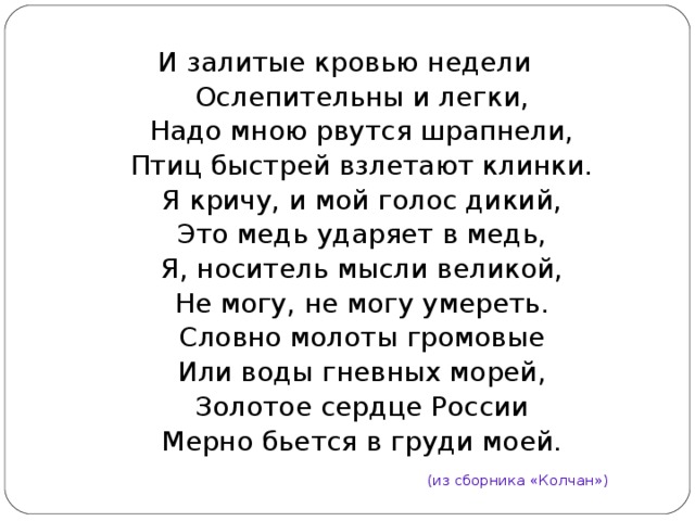 И залитые кровью недели  Ослепительны и легки,  Надо мною рвутся шрапнели,  Птиц быстрей взлетают клинки.  Я кричу, и мой голос дикий,  Это медь ударяет в медь,  Я, носитель мысли великой,  Не могу, не могу умереть.  Словно молоты громовые  Или воды гневных морей,  Золотое сердце России  Мерно бьется в груди моей. (из сборника «Колчан») 