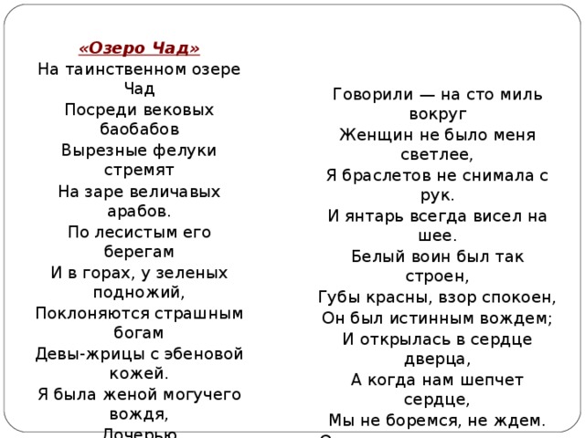 «Озеро Чад» На таинственном озере Чад Посреди вековых баобабов Вырезные фелуки стремят На заре величавых арабов. По лесистым его берегам И в горах, у зеленых подножий, Поклоняются страшным богам Девы-жрицы с эбеновой кожей. Я была женой могучего вождя, Дочерью властительного Чада, Я одна во время зимнего дождя Совершала таинство обряда. Говорили — на сто миль вокруг Женщин не было меня светлее, Я браслетов не снимала с рук. И янтарь всегда висел на шее. Белый воин был так строен, Губы красны, взор спокоен, Он был истинным вождем; И открылась в сердце дверца, А когда нам шепчет сердце, Мы не боремся, не ждем. Он сказал мне, что едва ли И во Франции видали Обольстительней меня И как только день растает, Для двоих он оседлает Берберийского коня. 