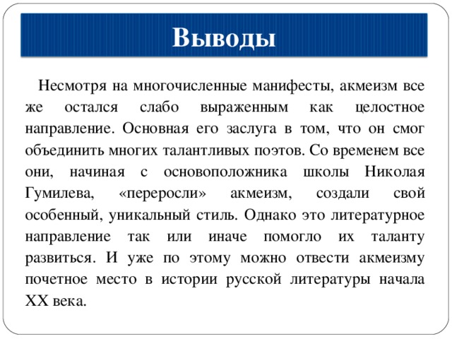 Выводы Несмотря на многочисленные манифесты, акмеизм все же остался слабо выраженным как целостное направление. Основная его заслуга в том, что он смог объединить многих талантливых поэтов. Со временем все они, начиная с основоположника школы Николая Гумилева, «переросли» акмеизм, создали свой особенный, уникальный стиль. Однако это литературное направление так или иначе помогло их таланту развиться. И уже по этому можно отвести акмеизму почетное место в истории русской литературы начала XX века. 