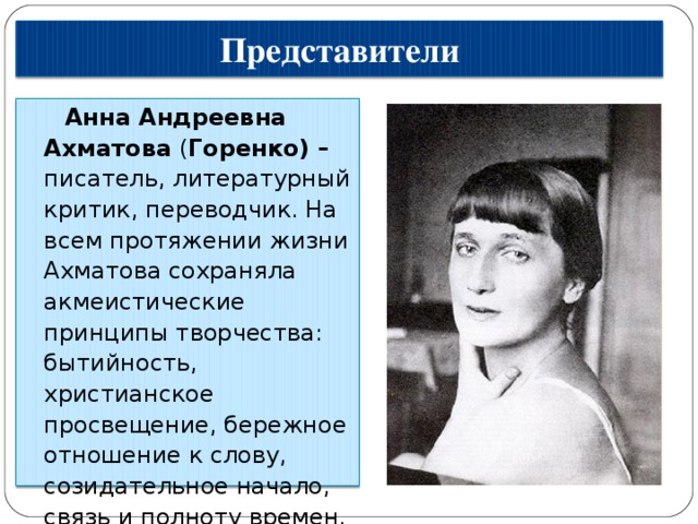 Представители Анна Андреевна Ахматова  ( Горенко) – писатель, литературный критик, переводчик. На всем протяжении жизни Ахматова сохраняла акмеистические принципы творчества: бытийность, христианское просвещение, бережное отношение к слову, созидательное начало, связь и полноту времен. 