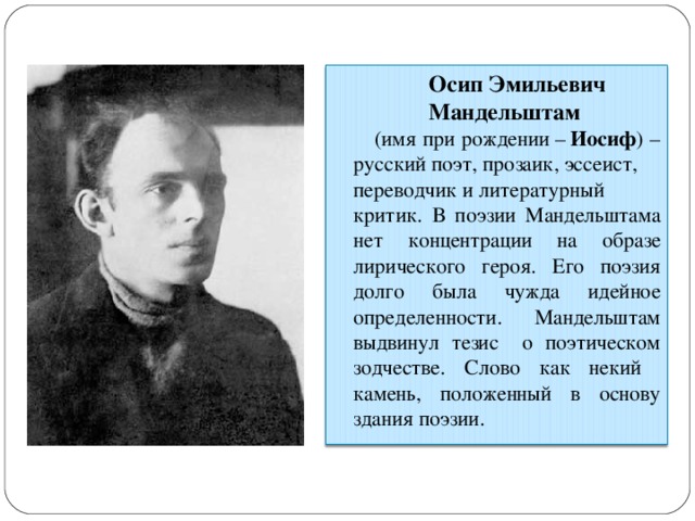 Осип Эмильевич Мандельштам   (имя при рождении –  Иосиф ) –русский поэт, прозаик, эссеист,  переводчик и литературный критик. В поэзии Мандельштама нет концентрации на образе лирического героя. Его поэзия долго была чужда идейное определенности. Мандельштам выдвинул тезис о поэтическом зодчестве. Слово как некий камень, положенный в основу здания поэзии. 