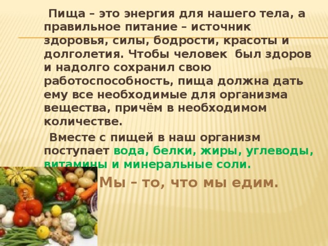  Пища – это энергия для нашего тела, а правильное питание – источник здоровья, силы, бодрости, красоты и долголетия. Чтобы человек был здоров и надолго сохранил свою работоспособность, пища должна дать ему все необходимые для организма вещества, причём в необходимом количестве.  Вместе с пищей в наш организм поступает вода, белки, жиры, углеводы, витамины и минеральные соли.  Мы – то , что мы едим.  Мы – то , что мы едим.  Мы – то , что мы едим. 