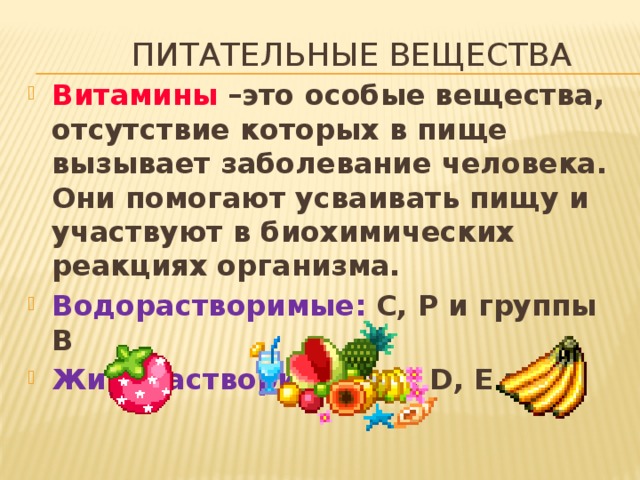 Питательные вещества Витамины –это особые вещества, отсутствие которых в пище вызывает заболевание человека. Они помогают усваивать пищу и участвуют в биохимических реакциях организма. Водорастворимые: С, Р и группы В Жирорастворимые: А, D, E и К 