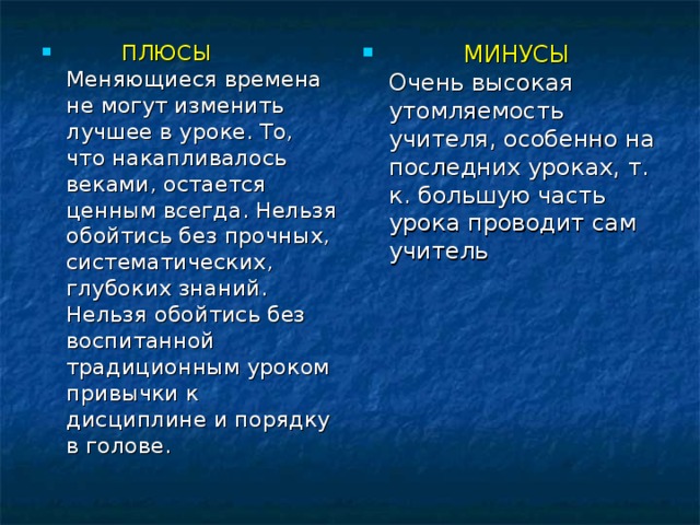 ПЛЮСЫ  Меняющиеся времена не могут изменить лучшее в уроке. То, что накапливалось веками, остается ценным всегда. Нельзя обойтись без прочных, систематических, глубоких знаний. Нельзя обойтись без воспитанной традиционным уроком привычки к дисциплине и порядку в голове.   МИНУСЫ  Очень высокая утомляемость учителя, особенно на последних уроках, т. к. большую часть урока проводит сам учитель