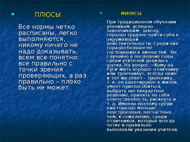 ПЛЮСЫ   Все нормы четко расписаны, легко выполняются, никому ничего не надо доказывать, всем все понятно: все правильно с точки зрения проверяющих, а раз правильно – плохо быть не может.   МИНУСЫ   При традиционном обучении ученикам, успешно закончившим   школу, гораздо труднее найти себя в окружающей действительности. Среди них гораздо больше не состоявшихся личностей.  Не случайно в последние годы среди учителей родилась шутка. На вопрос: «Кому на Руси жить хорошо: отличнику или троечнику», всегда один и тот же ответ – троечнику, т. к. он адаптирован к жизни, умеет приспособиться, выбрать нестандартное решение, принять на себя ответственность, рискнуть и т. д. Именно поэтому среди них гораздо меньше неустроенных, несчастных, чем, к сожалению, среди отличников, которые всегда четко и правильно выполняли указания учителя.