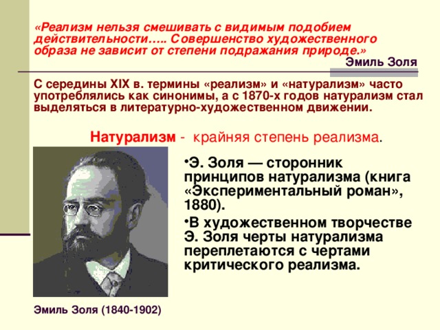 «Реализм нельзя смешивать с видимым подобием действительности….. Совершенство художественного образа не зависит от степени подражания природе.» Эмиль Золя С середины Х I Х в. термины «реализм» и «натурализм» часто употреблялись как синонимы, а с 1870-х годов натурализм стал выделяться в литературно-художественном движении. Натурализм - крайняя степень реализма . Э. Золя — сторонник принципов натурализма (книга «Экспериментальный роман», 1880). В художественном творчестве Э. Золя черты натурализма переплетаются с чертами критического реализма. Эмиль Золя (1840-1902) 