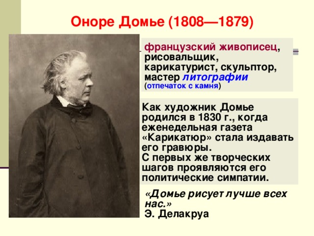 Оноре Домье (1808—1879) французский живописец , рисовальщик, карикатурист, скульптор, мастер литографии  ( отпечаток с камня ) Как художник Домье родился в 1830 г., когда еженедельная газета «Карикатюр» стала издавать его гравюры. С первых же творческих шагов проявляются его политические симпатии. «Домье рисует лучше всех нас.» Э. Делакруа 