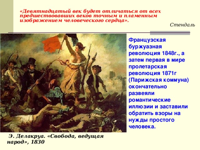  «Девятнадцатый век будет отличаться от всех предшествовавших веков точным и пламенным изображением человеческого сердца». Стендаль Французская буржуазная революция 1848г., а затем первая в мире пролетарская революция 1871г (Парижская коммуна) окончательно развеяли романтические иллюзии и заставили обратить взоры на нужды простого человека.  Э. Делакруа. «Свобода, ведущая народ», 1830 