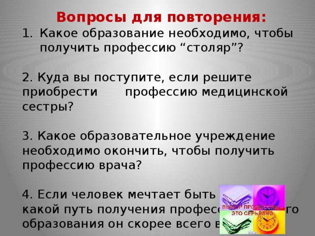 Вопросы для повторения: Какое образование необходимо, чтобы получить профессию “столяр”? 2. Куда вы поступите, если решите приобрести профессию медицинской сестры? 3. Какое образовательное учреждение необходимо окончить, чтобы получить профессию врача? 4. Если человек мечтает быть ученым, какой путь получения профессионального образования он скорее всего выберет? 
