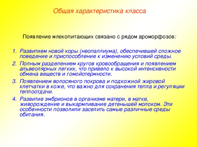 Общая характеристика класса Появление млекопитающих связано с рядом ароморфозов :  Развитием новой коры (неопаллиума), обеспечившей сложное поведение и приспособление к изменению условий среды. Полным разделением кругов кровообращения и появлением альвеолярных легких, что привело к высокой интенсивности обмена веществ и гомойотермности. Появлением волосяного покрова и подкожной жировой клетчатки в коже, что важно для сохранения тепла и регуляции теплоотдачи. Развитие эмбрионов в организме матери, в матке, живорождение и выкармливание детенышей молоком. Эти особенности позволили заселить самые различные среды обитания.