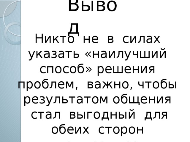 Вывод Никто не в силах указать «наилучший способ» решения проблем, важно, чтобы результатом общения стал выгодный для обеих сторон компромисс.