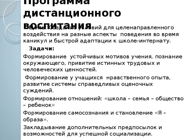 Программа дистанционного воспитания  Цель : Создание условий для целенаправленного воздействия на разные аспекты  поведения во время каникул и быстрой адаптации к школе-интернату.  Задачи: Формирование устойчивых мотивов учения, познание окружающего, привитие истинных трудовых и человеческих ценностей.  Формирование у учащихся нравственного опыта, развитие системы справедливых оценочных суждений. Формирование отношений: «школа – семья – общество – ребенок» Формирование самосознания и становление «Я – образа». Закладывание дополнительных предпосылок и возможностей для успешной социализации.