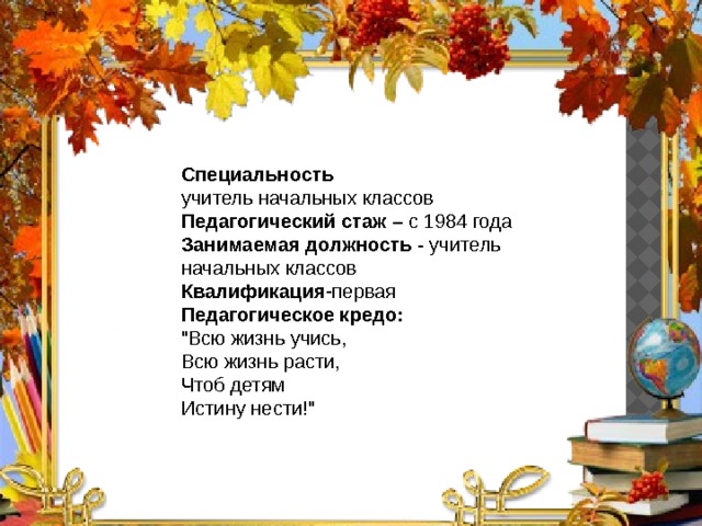 Специальность учитель начальных классов Педагогический стаж – с 1984 года Занимаемая должность - учитель начальных классов Квалификация -первая Педагогическое кредо: 