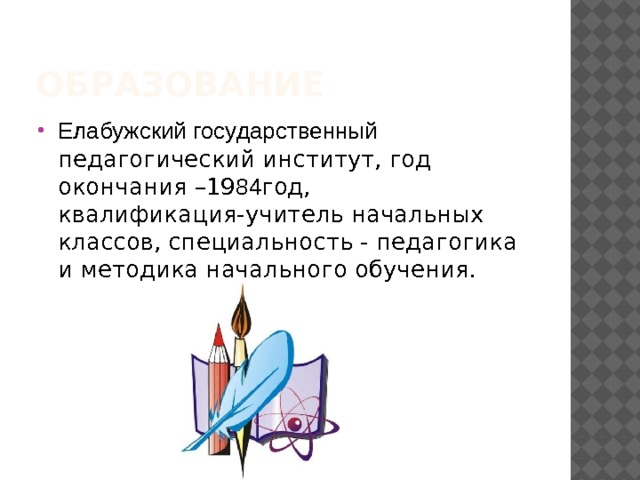 Образование Елабужский государственный педагогический институт, год окончания –19 84 год, квалификация-учитель начальных классов, специальность - педагогика и методика начального обучения. 