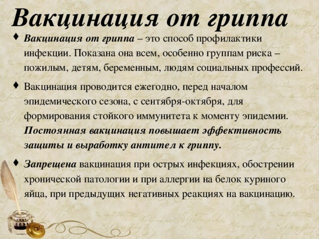 Вакцинация от гриппа Вакцинация от гриппа – это способ профилактики инфекции. Показана она всем, особенно группам риска – пожилым, детям, беременным, людям социальных профессий. Вакцинация проводится ежегодно, перед началом эпидемического сезона, с сентября-октября, для формирования стойкого иммунитета к моменту эпидемии. Постоянная вакцинация повышает эффективность защиты и выработку антител к гриппу. Запрещена вакцинация при острых инфекциях, обострении хронической патологии и при аллергии на белок куриного яйца, при предыдущих негативных реакциях на вакцинацию. 