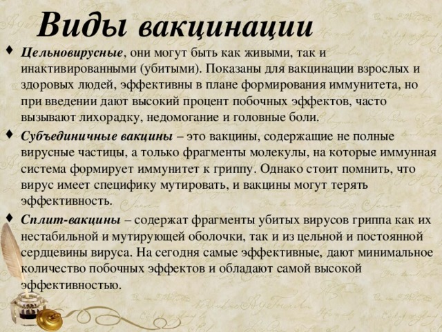 Виды вакцинации Цельновирусные , они могут быть как живыми, так и инактивированными (убитыми). Показаны для вакцинации взрослых и здоровых людей, эффективны в плане формирования иммунитета, но при введении дают высокий процент побочных эффектов, часто вызывают лихорадку, недомогание и головные боли. Субъединичные  вакцины  – это вакцины, содержащие не полные вирусные частицы, а только фрагменты молекулы, на которые иммунная система формирует иммунитет к гриппу. Однако стоит помнить, что вирус имеет специфику мутировать, и вакцины могут терять эффективность. Сплит-вакцины – содержат фрагменты убитых вирусов гриппа как их нестабильной и мутирующей оболочки, так и из цельной и постоянной сердцевины вируса. На сегодня самые эффективные, дают минимальное количество побочных эффектов и обладают самой высокой эффективностью. 