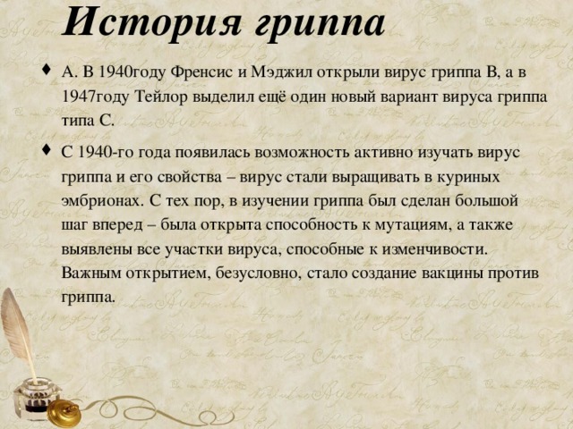 История гриппа А. В 1940году Френсис и Мэджил открыли вирус гриппа В, а в 1947году Тейлор выделил ещё один новый вариант вируса гриппа типа С. С 1940-го года появилась возможность активно изучать вирус гриппа и его свойства – вирус стали выращивать в куриных эмбрионах. С тех пор, в изучении гриппа был сделан большой шаг вперед – была открыта способность к мутациям, а также выявлены все участки вируса, способные к изменчивости. Важным открытием, безусловно, стало создание вакцины против гриппа. 