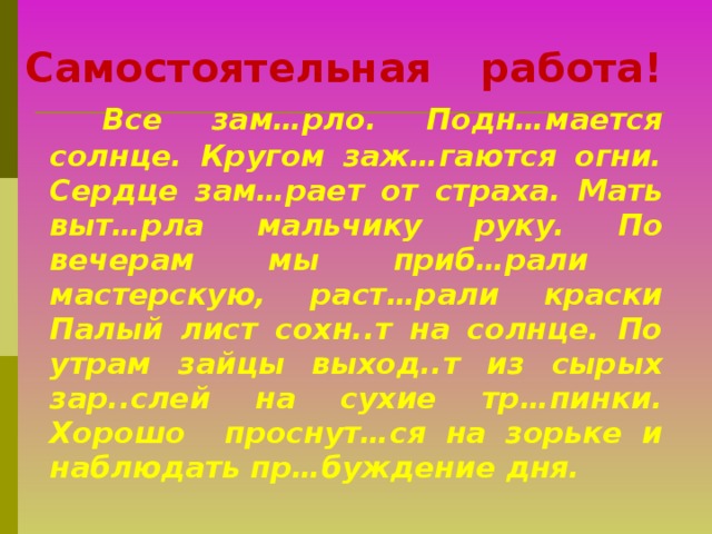 Самостоятельная работа!   Все зам…рло. Подн…мается солнце. Кругом заж…гаются огни. Сердце зам…рает от страха. Мать выт…рла мальчику руку. По вечерам мы приб…рали мастерскую, раст…рали краски Палый лист сохн..т на солнце. По утрам зайцы выход..т из сырых зар..слей на сухие тр…пинки. Хорошо проснут…ся на зорьке и наблюдать пр…буждение дня.   