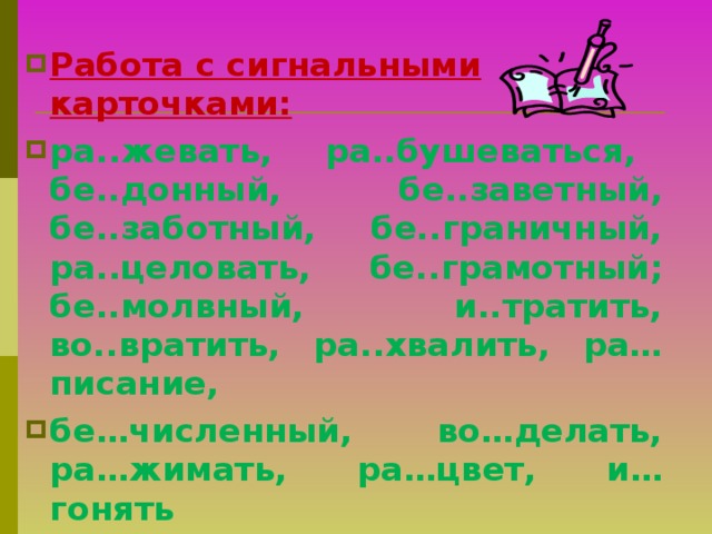 Работа с сигнальными карточками: ра..жевать, ра..бушеваться, бе..донный, бе..заветный, бе..заботный, бе..граничный, ра..целовать, бе..грамотный; бе..молвный, и..тратить, во..вратить, ра..хвалить, ра…писание, бе…численный, во…делать, ра…жимать, ра…цвет, и…гонять  