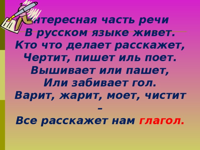 Интересная часть речи  В русском языке живет.  Кто что делает расскажет,  Чертит, пишет иль поет.  Вышивает или пашет,  Или забивает гол.  Варит, жарит, моет, чистит –  Все расскажет нам глагол.  