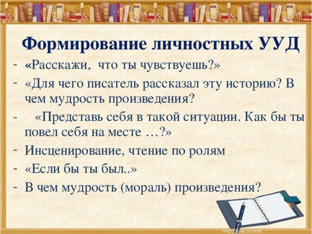 Формирование личностных УУД « Расскажи, что ты чувствуешь?» «Для чего писатель рассказал эту историю? В чем мудрость произведения? - «Представь себя в такой ситуации. Как бы ты повел себя на месте …?» Инсценирование, чтение по ролям «Если бы ты был..» В чем мудрость (мораль) произведения?  