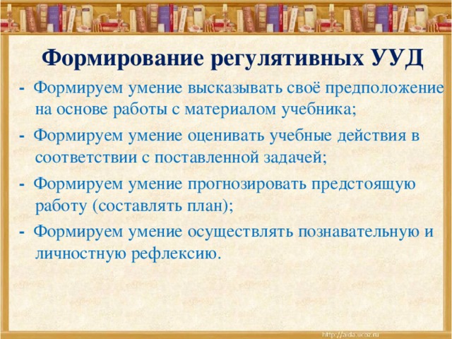  Формирование регулятивных УУД - Формируем умение высказывать своё предположение на основе работы с материалом учебника; - Формируем умение оценивать учебные действия в соответствии с поставленной задачей; - Формируем умение прогнозировать предстоящую работу (составлять план); - Формируем умение осуществлять познавательную и личностную рефлексию. 