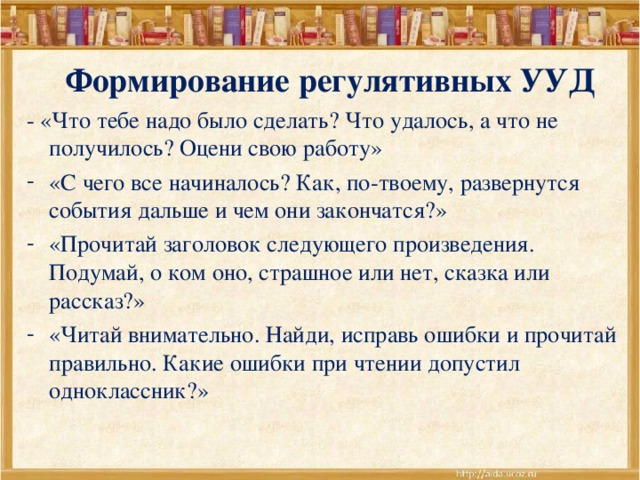 Формирование регулятивных УУД - «Что тебе надо было сделать? Что удалось, а что не получилось? Оцени свою работу» «С чего все начиналось? Как, по-твоему, развернутся события дальше и чем они закончатся?» «Прочитай заголовок следующего произведения. Подумай, о ком оно, страшное или нет, сказка или рассказ?» «Читай внимательно. Найди, исправь ошибки и прочитай правильно. Какие ошибки при чтении допустил одноклассник?»  