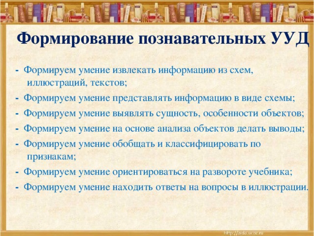 Формирование познавательных УУД - Формируем умение извлекать информацию из схем, иллюстраций, текстов; - Формируем умение представлять информацию в виде схемы; - Формируем умение выявлять сущность, особенности объектов; - Формируем умение на основе анализа объектов делать выводы; - Формируем умение обобщать и классифицировать по признакам; - Формируем умение ориентироваться на развороте учебника; - Формируем умение находить ответы на вопросы в иллюстрации.   