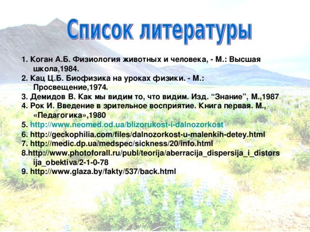 1. Коган А.Б. Физиология животных и человека, - М.: Высшая школа,1984. 2. Кац Ц.Б. Биофизика на уроках физики. - М.: Просвещение,1974. 3. Демидов В. Как мы видим то, что видим. Изд. “Знание”, М.,1987 4. Рок И. Введение в зрительное восприятие. Книга первая. М., «Педагогика»,1980 5. http :// www.neomed.od.ua / blizorukost-i-dalnozorkost 6. http://geckophilia.com/files/dalnozorkost-u-malenkih-detey.html 7. http://medic.dp.ua/medspec/sickness/20/info.html 8.http://www.photoforall.ru/publ/teorija/aberracija_dispersija_i_distorsija_obektiva/2-1-0-78 9. http://www.glaza.by/fakty/537/back.html  