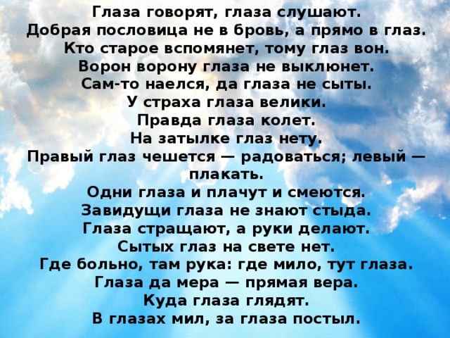 Глаза говорят, глаза слушают. Добрая пословица не в бровь, а прямо в глаз. Кто старое вспомянет, тому глаз вон. Ворон ворону глаза не выклюнет. Сам-то наелся, да глаза не сыты. У страха глаза велики. Правда глаза колет. На затылке глаз нету. Правый глаз чешется — радоваться; левый — плакать. Одни глаза и плачут и смеются. Завидущи глаза не знают стыда. Глаза стращают, а руки делают. Сытых глаз на свете нет. Где больно, там рука: где мило, тут глаза. Глаза да мера — прямая вера. Куда глаза глядят. В глазах мил, за глаза постыл. 