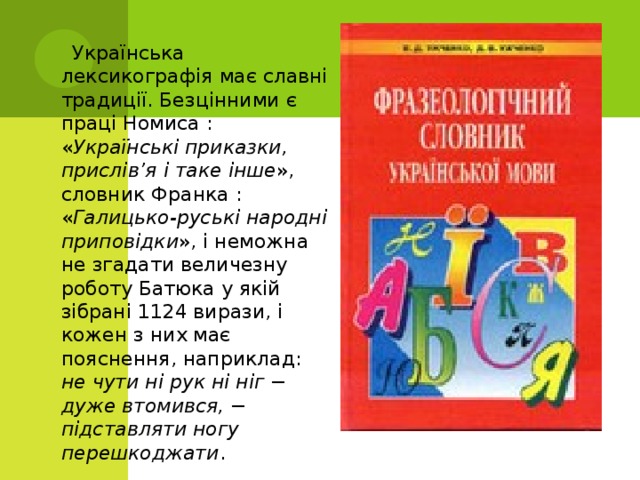  Українська лексикографія має славні традиції. Безцінними є праці Номиса : « Українські приказки, прислів’я і таке інше », словник Франка : « Галицько-руські народні приповідки », і неможна не згадати величезну роботу Батюка у якій зібрані 1124 вирази, і кожен з них має пояснення, наприклад: не чути ні рук ні ніг − дуже втомився, − підставляти ногу перешкоджати . 