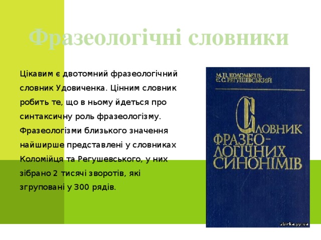 Фразеологічні словники Цікавим є двотомний фразеологічний словник Удовиченка. Цінним словник робить те, що в ньому йдеться про синтаксичну роль фразеологізму. Фразеологізми близького значення найширше представлені у словниках Коломійця та Регушевського, у них зібрано 2 тисячі зворотів, які згруповані у 300 рядів. 