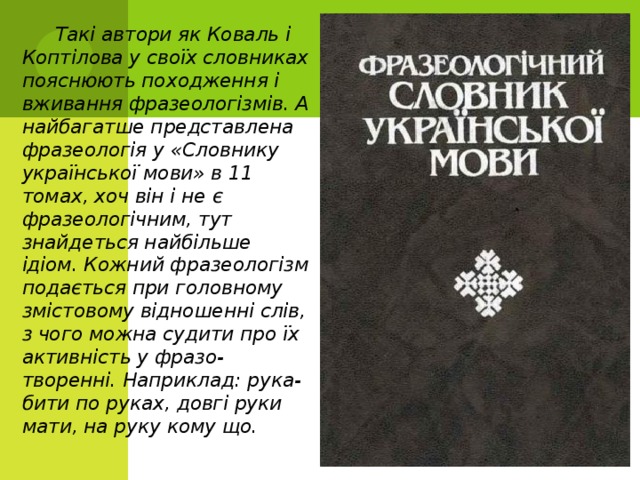  Такі автори як Коваль і Коптілова у своїх словниках пояснюють походження і вживання фразеологізмів. А найбагатше представлена фразеологія у «Словнику української мови» в 11 томах, хоч він і не є фразеологічним, тут знайдеться найбільше ідіом. Кожний фразеологізм подається при головному змістовому відношенні слів, з чого можна судити про їх активність у фразо- творенні. Наприклад: рука-бити по руках, довгі руки мати, на руку кому що. 