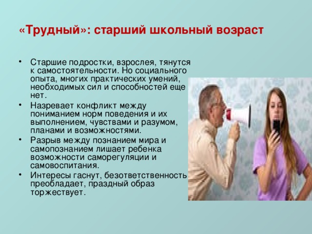 «Трудный»: старший школьный возраст Старшие подростки, взрослея, тянутся к самостоятельности. Но социального опыта, многих практических умений, необходимых сил и способностей еще нет. Назревает конфликт между пониманием норм поведения и их выполнением, чувствами и разумом, планами и возможностями. Разрыв между познанием мира и самопознанием лишает ребенка возможности саморегуляции и самовоспитания. Интересы гаснут, безответственность преобладает, праздный образ торжествует. 