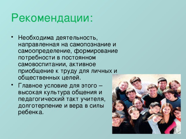 Рекомендации: Необходима деятельность, направленная на самопознание и самоопределение, формирование потребности в постоянном самовоспитании, активное приобщение к труду для личных и общественных целей. Главное условие для этого – высокая культура общения и педагогический такт учителя, долготерпение и вера в силы ребенка. 