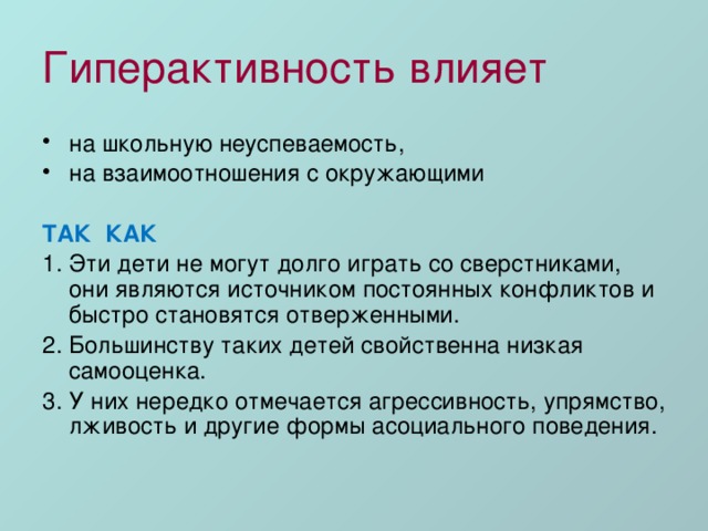 Гиперактивность влияет на школьную неуспеваемость, на взаимоотношения с окружающими ТАК КАК 1. Эти дети не могут долго играть со сверстниками, они являются источником постоянных конфликтов и быстро становятся отверженными. 2. Большинству таких детей свойственна низкая самооценка. 3. У них нередко отмечается агрессивность, упрямство, лживость и другие формы асоциального поведения. 