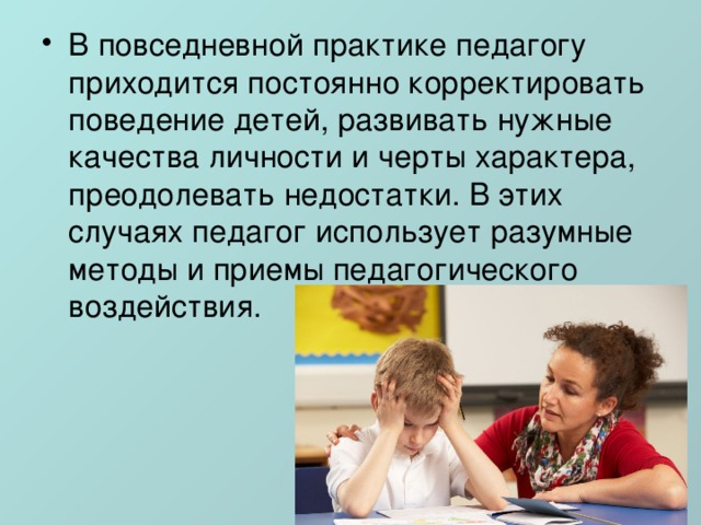 В повседневной практике педагогу приходится постоянно корректировать поведение детей, развивать нужные качества личности и черты характера, преодолевать недостатки. В этих случаях педагог использует разумные методы и приемы педагогического воздействия. 