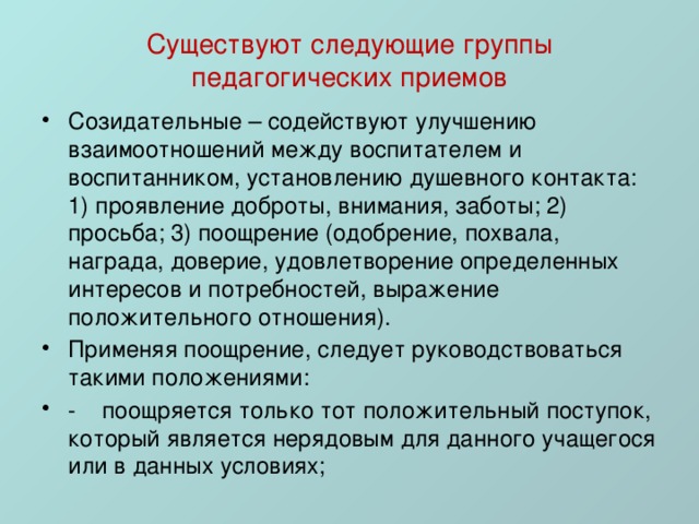 Существуют следующие группы педагогических приемов Созидательные – содействуют улучшению взаимоотношений между воспитателем и воспитанником, установлению душевного контакта: 1) проявление доброты, внимания, заботы; 2) просьба; 3) поощрение (одобрение, похвала, награда, доверие, удовлетворение определенных интересов и потребностей, выражение положительного отношения). Применяя поощрение, следует руководствоваться такими положениями: -    поощряется только тот положительный поступок, который является нерядовым для данного учащегося или в данных условиях; 