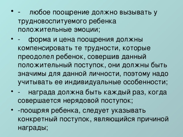 -    любое поощрение должно вызывать у трудновоспитуемого ребенка положительные эмоции; -    форма и цена поощрения должны компенсировать те трудности, которые преодолел ребенок, совершив данный положительный поступок, они должны быть значимы для данной личности, поэтому надо учитывать ее индивидуальные особенности; -    награда должна быть каждый раз, когда совершается нерядовой поступок; -поощряя ребенка, следует указывать конкретный поступок, являющийся причиной награды; 