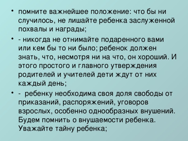 помните важнейшее положение: что бы ни случилось, не лишайте ребенка заслуженной похвалы и награды; - никогда не отнимайте подаренного вами или кем бы то ни было; ребенок должен знать, что, несмотря ни на что, он хороший. И этого простого и главного утверждения родителей и учителей дети ждут от них каждый день; -  ребенку необходима своя доля свободы от приказаний, распоряжений, уговоров взрослых, особенно однообразных внушений. Будем помнить о внушаемости ребенка. Уважайте тайну ребенка; 