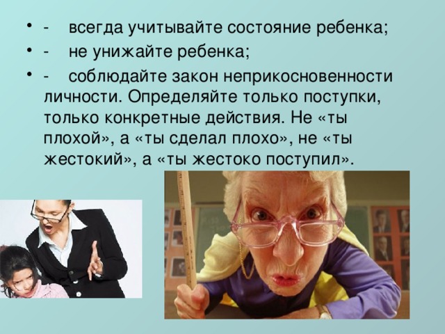-    всегда учитывайте состояние ребенка; -    не унижайте ребенка; -    соблюдайте закон неприкосновенности личности. Определяйте только поступки, только конкретные действия. Не «ты плохой», а «ты сделал плохо», не «ты жестокий», а «ты жестоко поступил». 