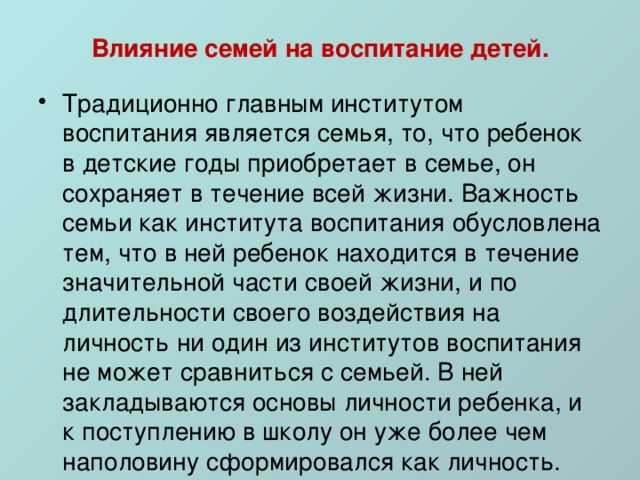 Влияние семей на воспитание детей. Традиционно главным институтом воспитания является семья, то, что ребенок в детские годы приобретает в семье, он сохраняет в течение всей жизни. Важность семьи как института воспитания обусловлена тем, что в ней ребенок находится в течение значительной части своей жизни, и по длительности своего воздействия на личность ни один из институтов воспитания не может сравниться с семьей. В ней закладываются основы личности ребенка, и к поступлению в школу он уже более чем наполовину сформировался как личность. 