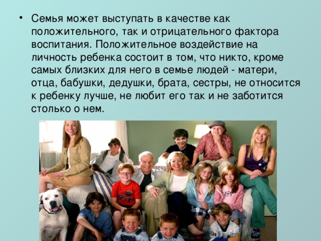 Семья может выступать в качестве как положительного, так и отрицательного фактора воспитания. Положительное воздействие на личность ребенка состоит в том, что никто, кроме самых близких для него в семье людей - матери, отца, бабушки, дедушки, брата, сестры, не относится к ребенку лучше, не любит его так и не заботится столько о нем. 