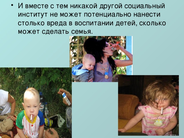 И вместе с тем никакой другой социальный институт не может потенциально нанести столько вреда в воспитании детей, сколько может сделать семья. 